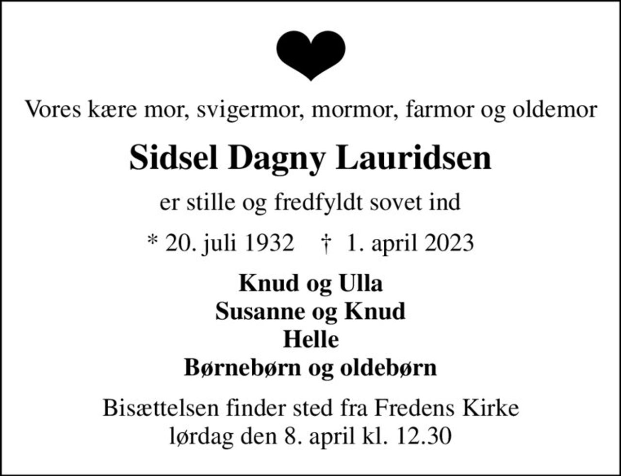 Vores kære mor, svigermor, mormor, farmor og oldemor
Sidsel Dagny Lauridsen
er stille og fredfyldt sovet ind
* 20. juli 1932    ✝ 1. april 2023
Knud og Ulla Susanne og Knud Helle Børnebørn og oldebørn
Bisættelsen finder sted fra Fredens Kirke  lørdag den 8. april kl. 12.30