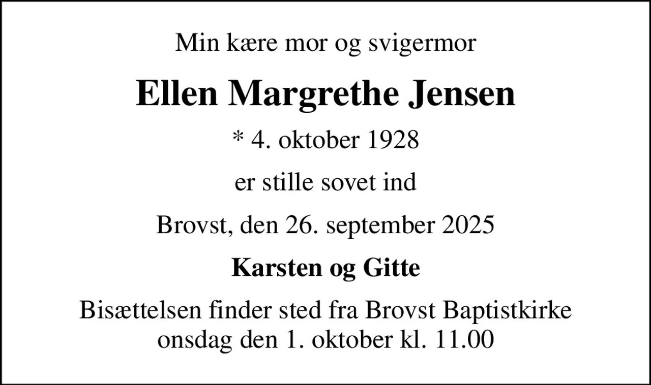 Min kære mor og svigermor
Ellen Margrethe Jensen
* 4. oktober 1928
er stille sovet ind
Brovst, den 26. september 2025
Karsten og Gitte
Bisættelsen finder sted fra Brovst Baptistkirke  onsdag den 1. oktober kl. 11.00