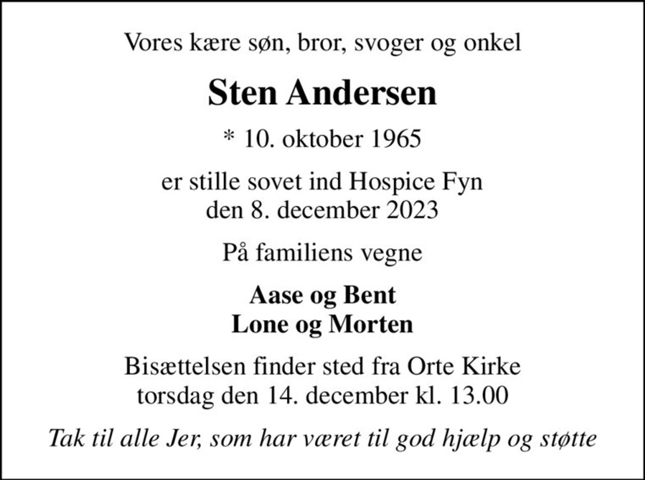 Vores kære søn, bror, svoger og onkel
Sten Andersen
* 10. oktober 1965
er stille sovet ind Hospice Fyn den 8. december 2023
På familiens vegne
Aase og Bent Lone og Morten
Bisættelsen finder sted fra Orte Kirke  torsdag den 14. december kl. 13.00 
Tak til alle Jer, som har været til god hjælp og støtte