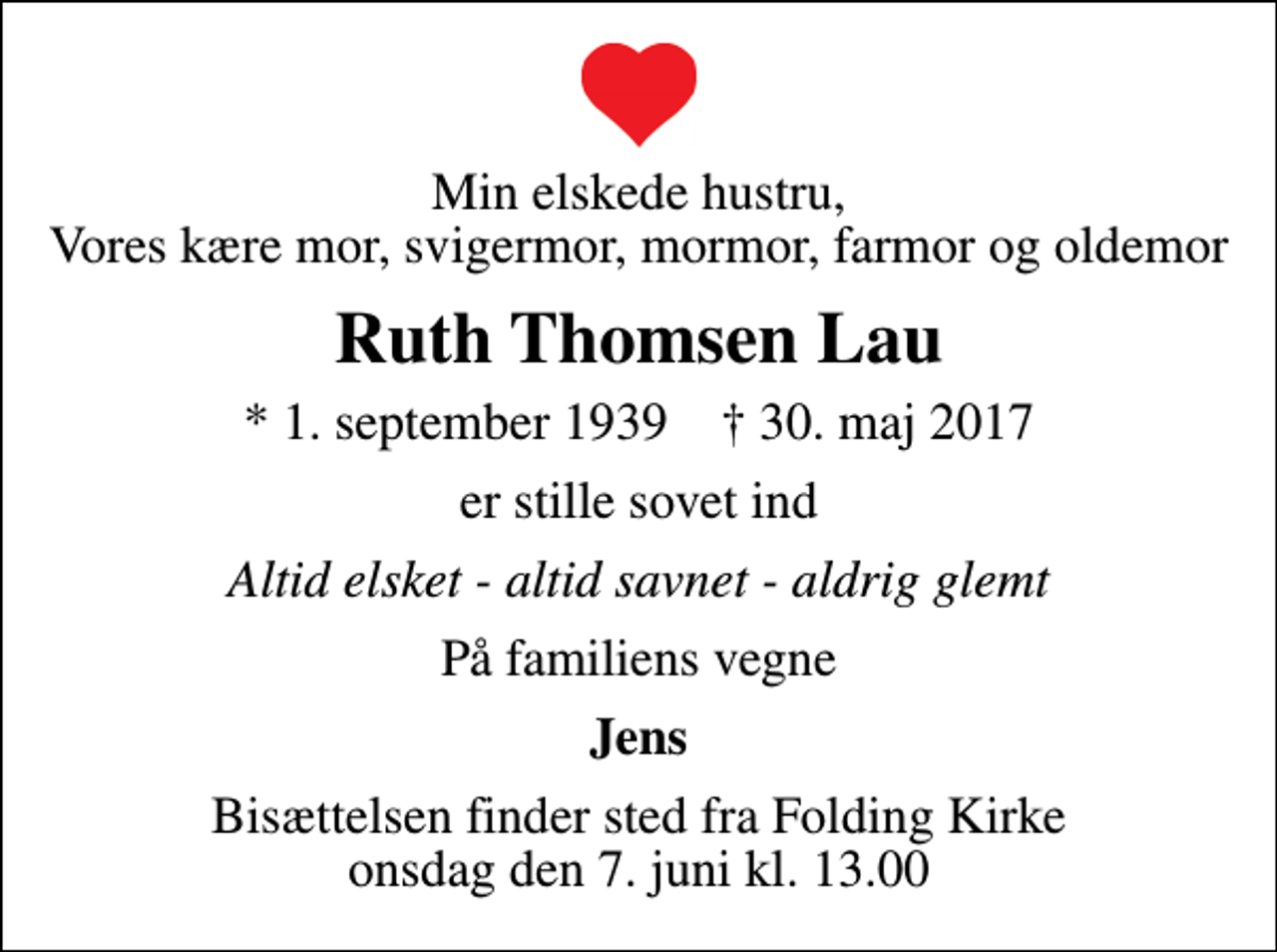 <p>Min elskede hustru, Vores kære mor, svigermor, mormor, farmor og oldemor<br />Ruth Thomsen Lau<br />* 1. september 1939 ✝ 30. maj 2017<br />er stille sovet ind<br />Altid elsket - altid savnet - aldrig glemt<br />På familiens vegne<br />Jens<br />Bisættelsen finder sted fra Folding Kirke onsdag den 7. juni kl. 13.00</p>