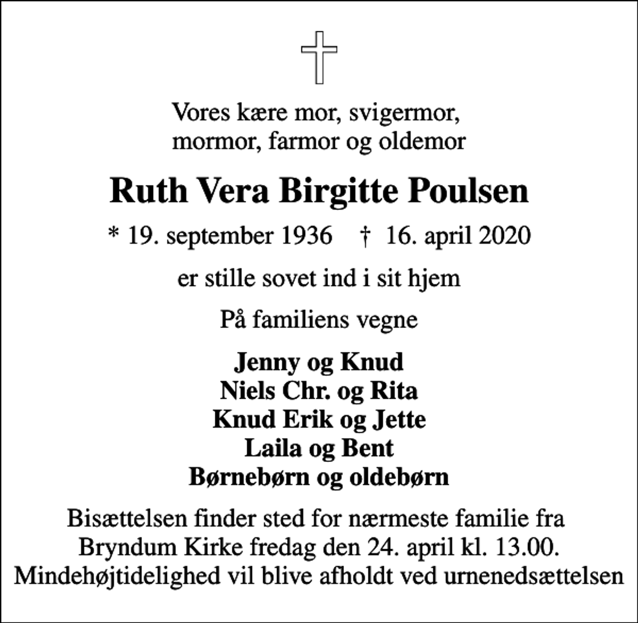 <p>Vores kære mor, svigermor, mormor, farmor og oldemor<br />Ruth Vera Birgitte Poulsen<br />* 19. september 1936 ✝ 16. april 2020<br />er stille sovet ind i sit hjem<br />På familiens vegne<br />Jenny og Knud Niels Chr. og Rita Knud Erik og Jette Laila og Bent Børnebørn og oldebørn<br />Bisættelsen finder sted for nærmeste familie fra Bryndum Kirke fredag den 24. april kl. 13.00. Mindehøjtidelighed vil blive afholdt ved urnenedsættelsen</p>