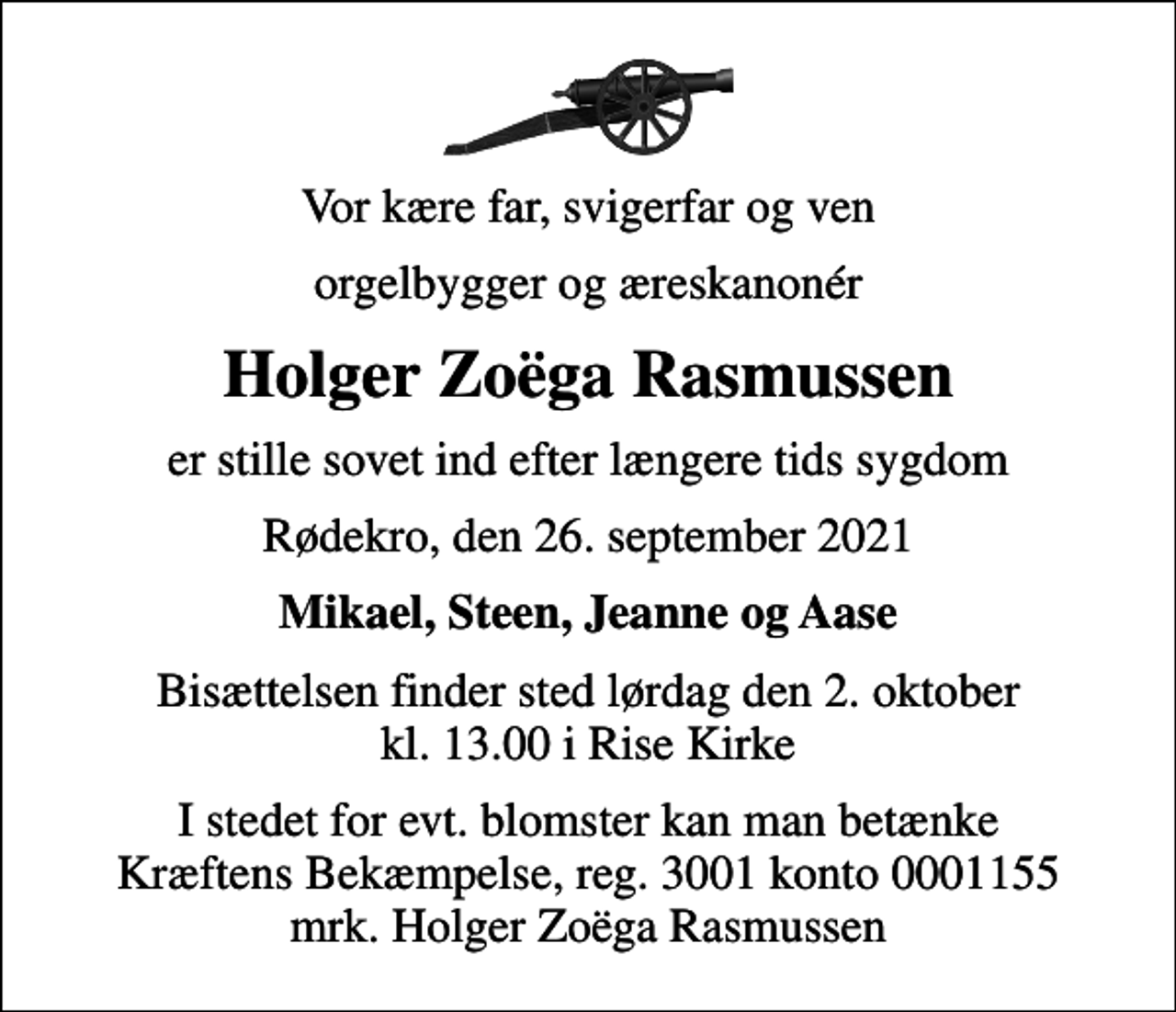 <p>Vor kære far, svigerfar og ven<br />orgelbygger og æreskanonér<br />Holger Zoëga Rasmussen<br />er stille sovet ind efter længere tids sygdom<br />Rødekro, den 26. september 2021<br />Mikael, Steen, Jeanne og Aase<br />Bisættelsen finder sted lørdag den 2. oktober kl. 13.00 i Rise Kirke<br />I stedet for evt. blomster kan man betænke<br />Kræftens Bekæmpelse reg.3001konto0001155mrk. Holger Zoëga<br />Rasmussen</p>