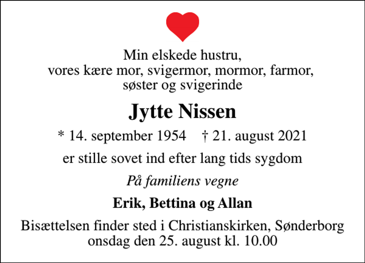 <p>Min elskede hustru, vores kære mor, svigermor, mormor, farmor, søster og svigerinde<br />Jytte Nissen<br />* 14. september 1954 ✝ 21. august 2021<br />er stille sovet ind efter lang tids sygdom<br />På familiens vegne<br />Erik, Bettina og Allan<br />Bisættelsen finder sted i Christianskirken, Sønderborg onsdag den 25. august kl. 10.00</p>