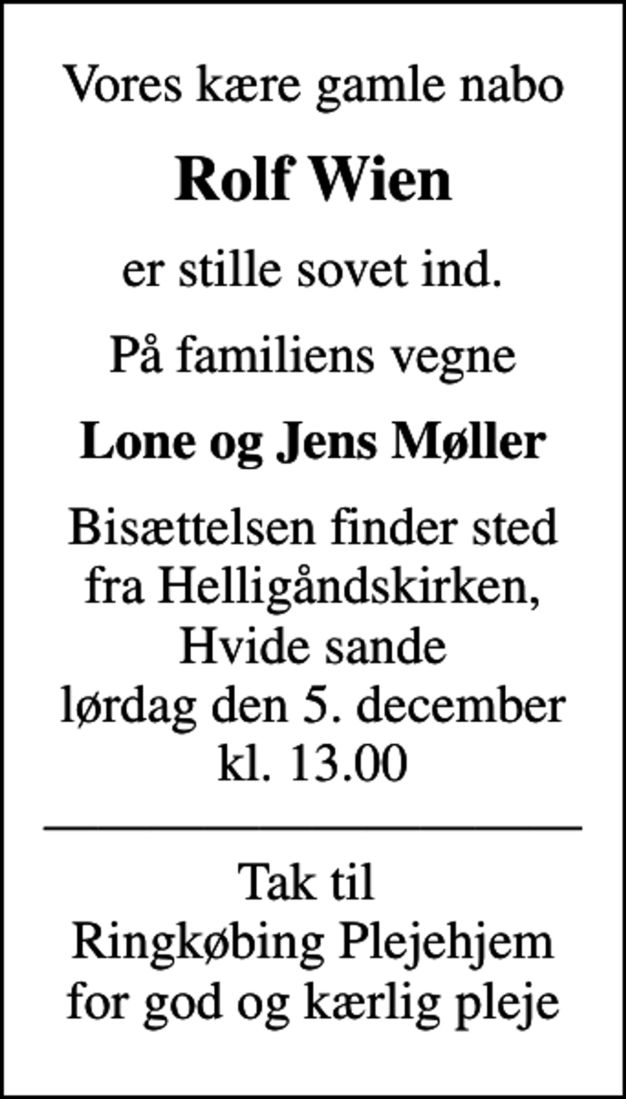 <p>Vores kære gamle nabo<br />Rolf Wien<br />er stille sovet ind.<br />På familiens vegne<br />Lone og Jens Møller<br />Bisættelsen finder sted fra Helligåndskirken, Hvide sande lørdag den 5. december kl. 13.00 Tak til Ringkøbing Plejehjem for god og kærlig pleje</p>
