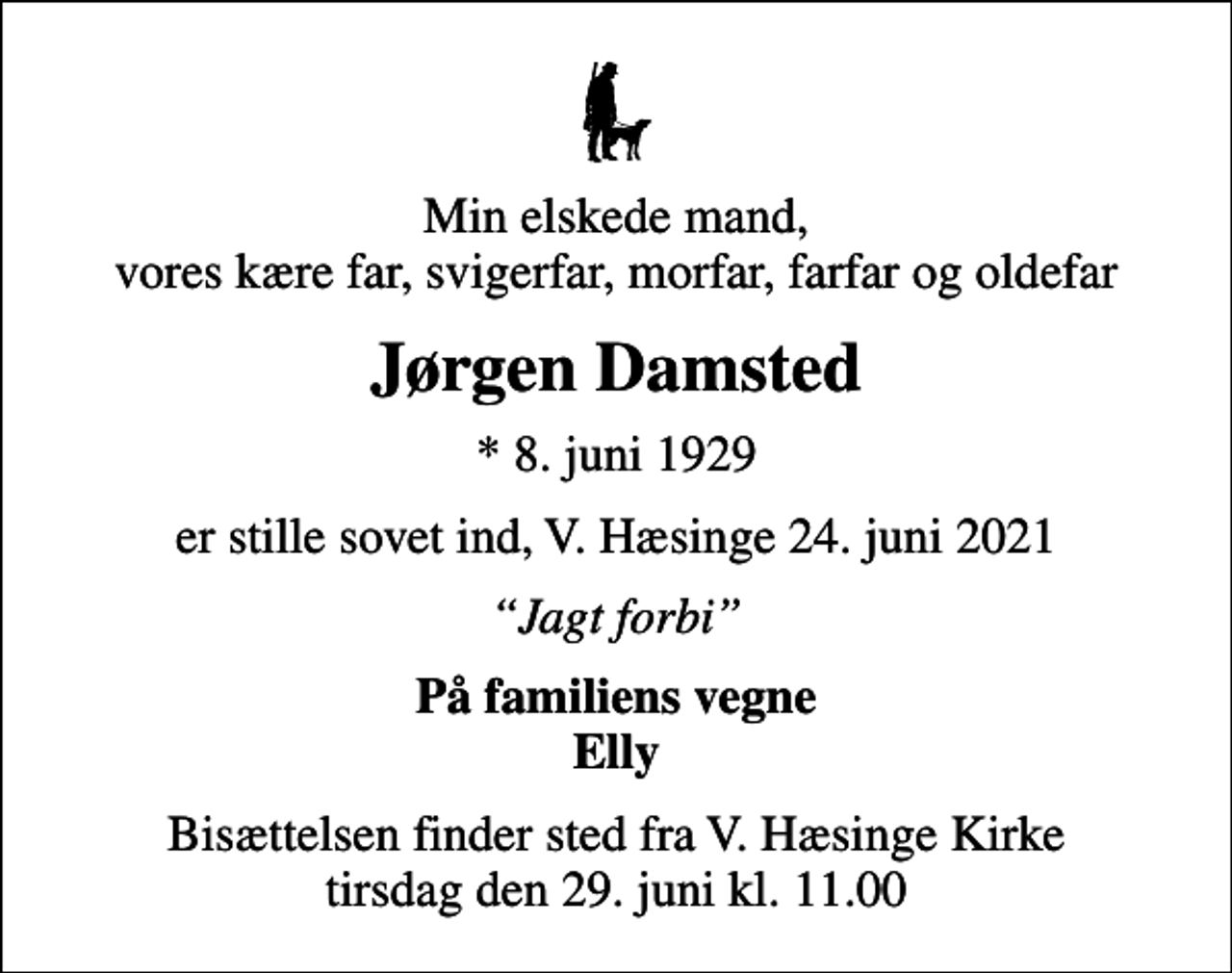 <p>Min elskede mand, vores kære far, svigerfar, morfar, farfar og oldefar<br />Jørgen Damsted<br />* 8. juni 1929<br />er stille sovet ind, V. Hæsinge 24. juni 2021<br />Jagt forbi<br />På familiens vegne Elly<br />Bisættelsen finder sted fra V. Hæsinge Kirke tirsdag den 29. juni kl. 11.00</p>