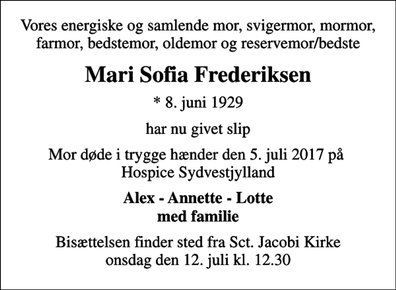 <p>Vores energiske og samlende mor, svigermor, mormor, farmor, bedstemor, oldemor og reservemor/bedste<br />Mari Sofia Frederiksen<br />* 8. juni 1929<br />har nu givet slip<br />Mor døde i trygge hænder den 5. juli 2017 på Hospice Sydvestjylland<br />Alex - Annette - Lotte med familie<br />Bisættelsen finder sted fra Sct. Jacobi Kirke onsdag den 12. juli kl. 12.30</p>