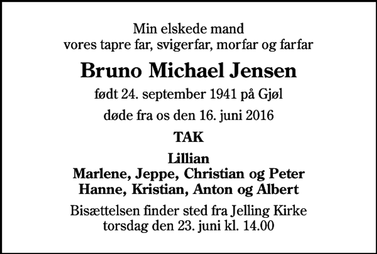 <p>Min elskede mand vores tapre far, svigerfar, morfar og farfar<br />Bruno Michael Jensen<br />født 24. september 1941 på Gjøl<br />døde fra os den 16. juni 2016<br />TAK<br />Lillian Marlene, Jeppe, Christian og Peter Hanne, Kristian, Anton og Albert<br />Bisættelsen finder sted fra Jelling Kirke torsdag den 23. juni kl. 14.00</p>