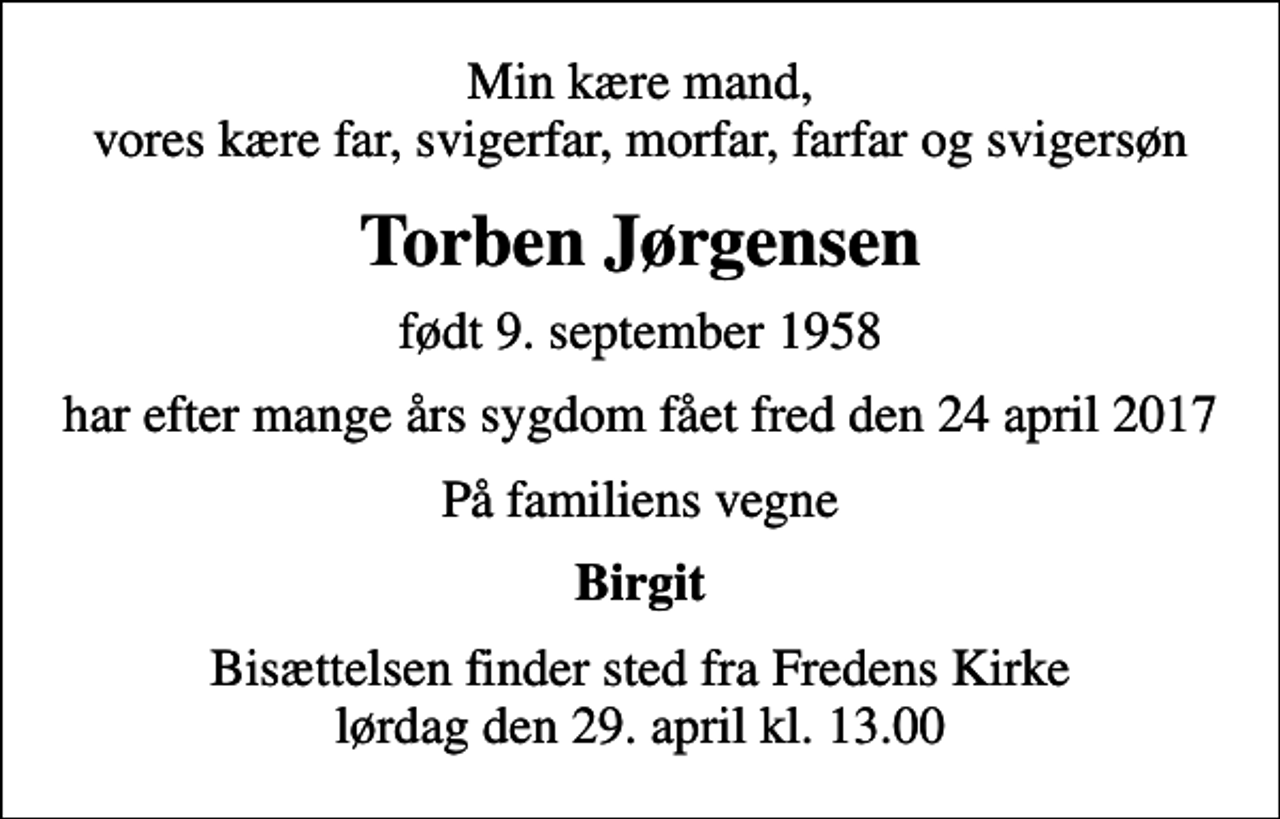 <p>Min kære mand, vores kære far, svigerfar, morfar, farfar og svigersøn<br />Torben Jørgensen<br />født 9. september 1958<br />har efter mange års sygdom fået fred den 24 april 2017<br />På familiens vegne<br />Birgit<br />Bisættelsen finder sted fra Fredens Kirke lørdag den 29. april kl. 13.00</p>