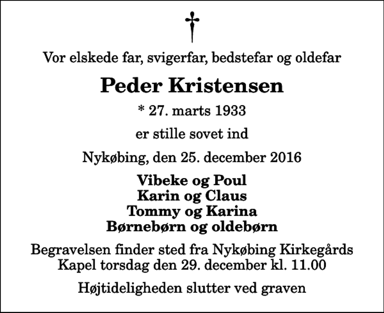 <p>Vor elskede far, svigerfar, bedstefar og oldefar<br />Peder Kristensen<br />* 27. marts 1933<br />er stille sovet ind<br />Nykøbing, den 25. december 2016<br />Vibeke og Poul Karin og Claus Tommy og Karina Børnebørn og oldebørn<br />Begravelsen finder sted fra Nykøbing Kirkegårds Kapel torsdag den 29. december kl. 11.00 Højtideligheden slutter ved graven</p>
