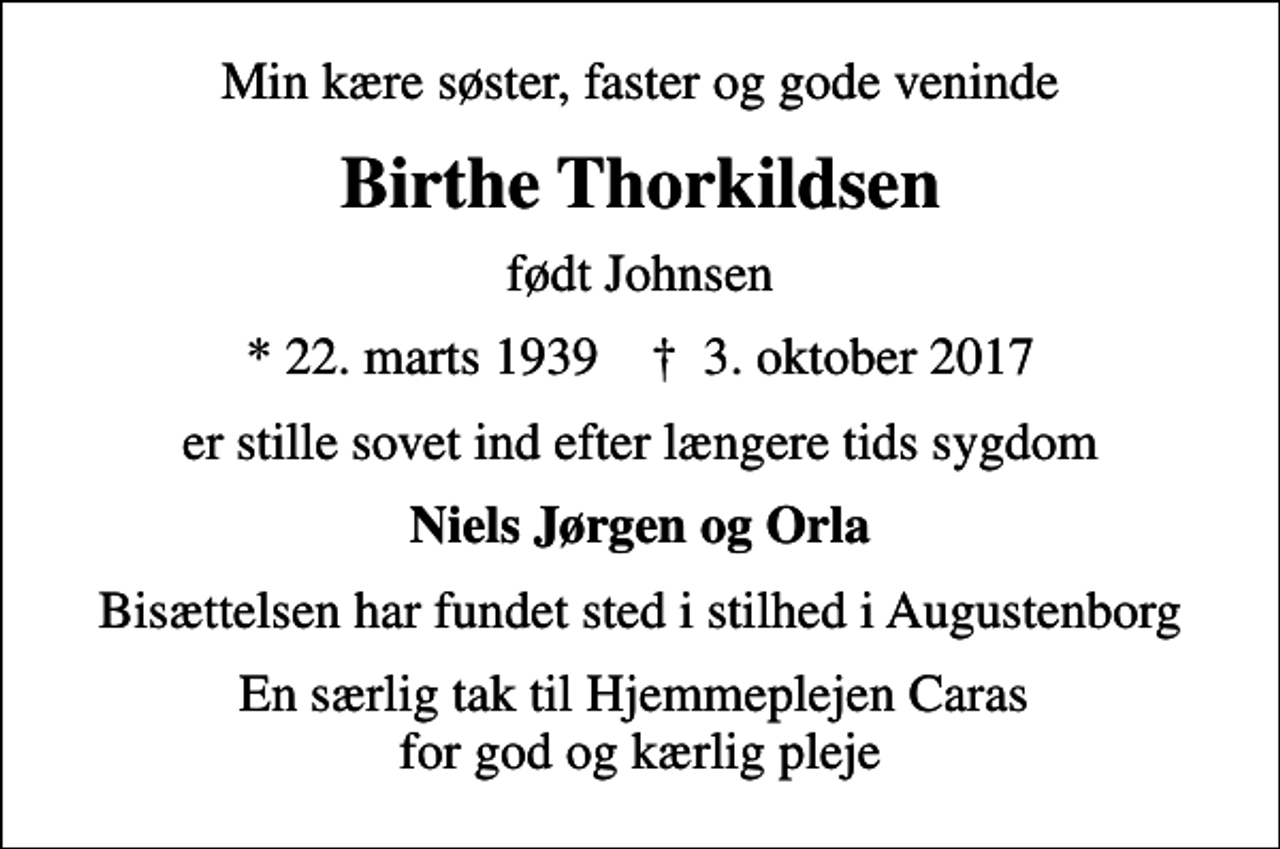 <p>Min kære søster, faster og gode veninde<br />Birthe Thorkildsen<br />født Johnsen<br />* 22. marts 1939 ✝ 3. oktober 2017<br />er stille sovet ind efter længere tids sygdom<br />Niels Jørgen og Orla<br />Bisættelsen har fundet sted i stilhed i Augustenborg<br />En særlig tak til Hjemmeplejen Caras for god og kærlig pleje</p>
