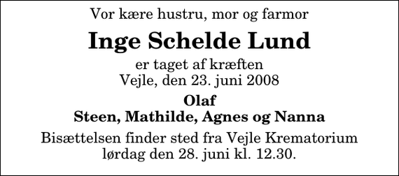 <p>Vor kære hustru, mor og farmor<br />Inge Schelde Lund<br />er taget af kræften Vejle, den 23. juni 2008<br />Olaf Steen, Mathilde, Agnes og Nanna<br />Bisættelsen finder sted fra Skovkapellet lørdag den 28. juni kl. 12.30</p>