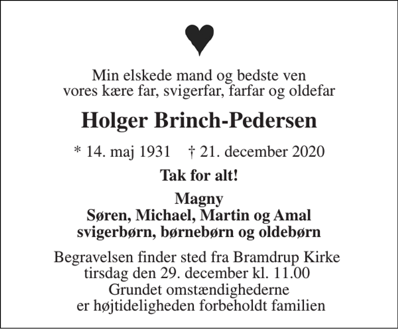 <p>Min elskede mand og bedste ven<br />vores kære far, svigerfar, farfar og oldefar<br />Holger Brinch-Pedersen<br />*​ 14. maj 1931​ †​ 21. december 2020<br />Tak for alt!<br />Magny Søren, Michael, Martin og Amal svigerbørn, børnebørn og oldebørn<br />Begravelsen finder sted fra Bramdrup Kirke tirsdag den 29. december kl. 11.00 Grundet omstændighederne er højtideligheden forbeholdt familien</p>