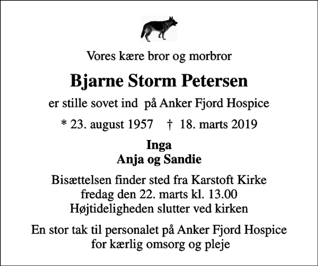 <p>Vores kære bror og morbror<br />Bjarne Storm Petersen<br />er stille sovet ind på Anker Fjord Hospice<br />* 23. august 1957 ✝ 18. marts 2019<br />Inga Anja og Sandie<br />Bisættelsen finder sted fra Karstoft Kirke fredag den 22. marts kl. 13.00 Højtideligheden slutter ved kirken<br />En stor tak til personalet på Anker Fjord Hospice for kærlig omsorg og pleje</p>
