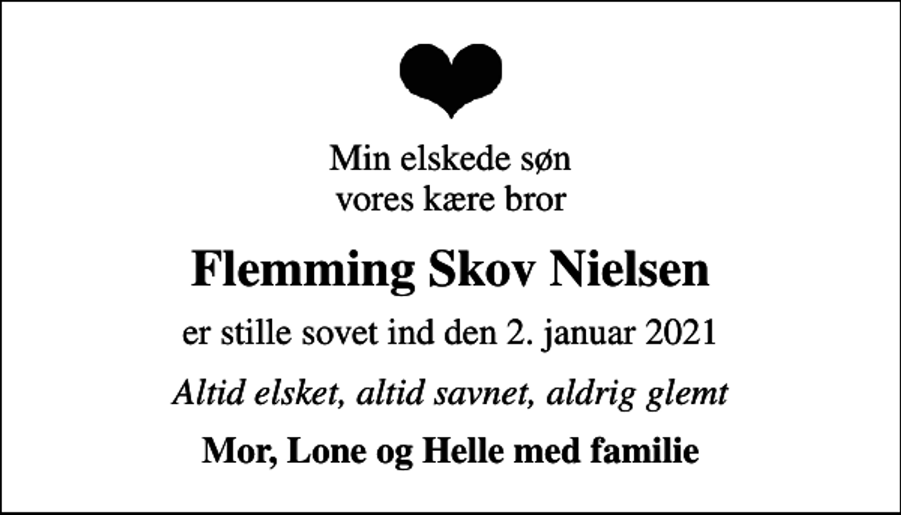 <p>Min elskede søn vores kære bror<br />Flemming Skov Nielsen<br />er stille sovet ind den 2. januar 2021<br />Altid elsket, altid savnet, aldrig glemt<br />Mor, Lone og Helle med familie</p>