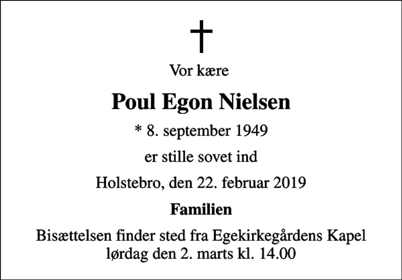 <p>Vor kære<br />Poul Egon Nielsen<br />* 8. september 1949<br />er stille sovet ind<br />Holstebro, den 22. februar 2019<br />Familien<br />Bisættelsen finder sted fra Egekirkegårdens Kapel lørdag den 2. marts kl. 14.00</p>