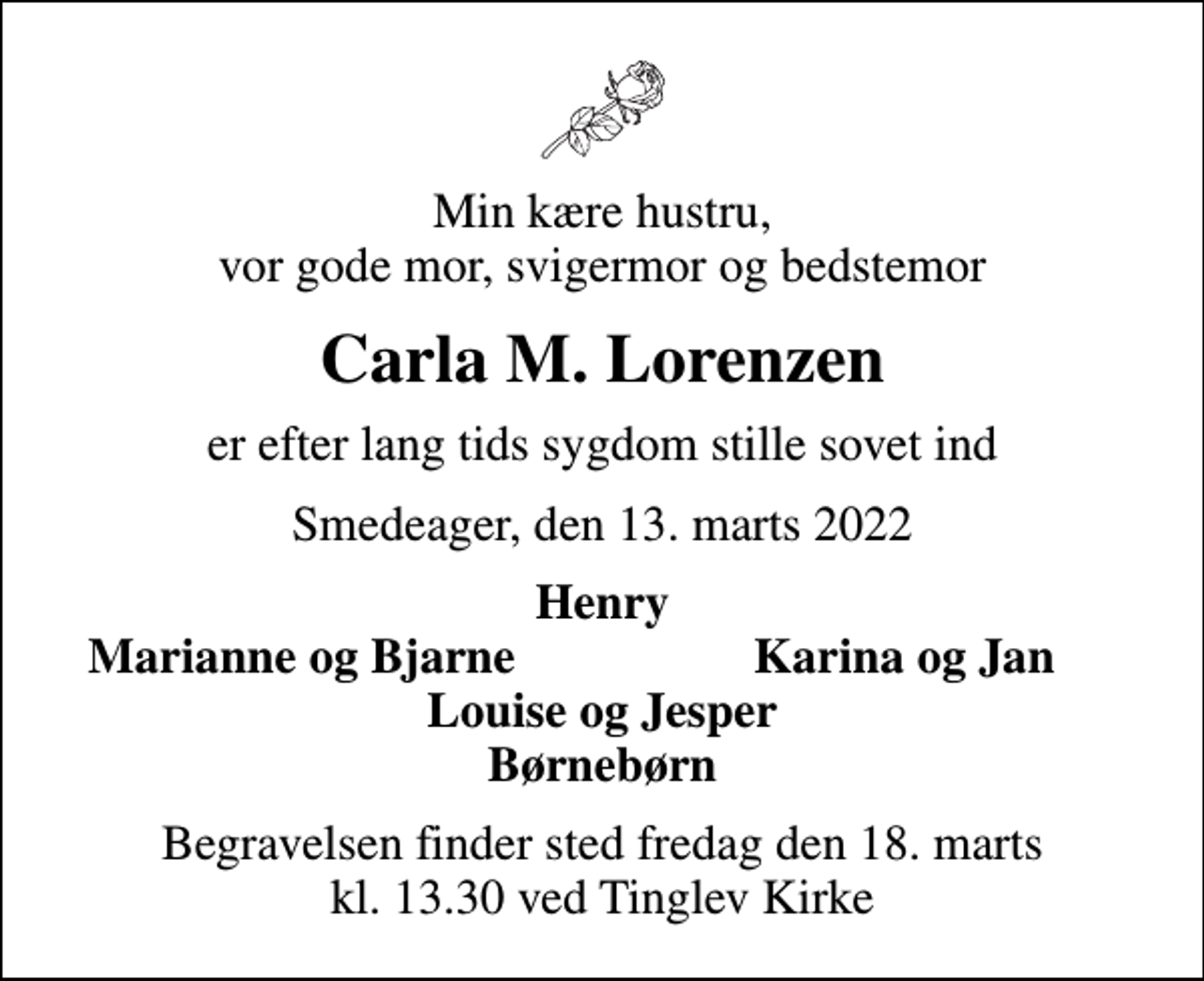 <p>Min kære hustru, vor gode mor, svigermor og bedstemor<br />Carla M. Lorenzen<br />er efter lang tids sygdom stille sovet ind<br />Smedeager, den 13. marts 2022<br />Henry<br />Marianne og Bjarne<br />Karina og Jan<br />Begravelsen finder sted fredag den 18. marts kl. 13.30 ved Tinglev Kirke</p>