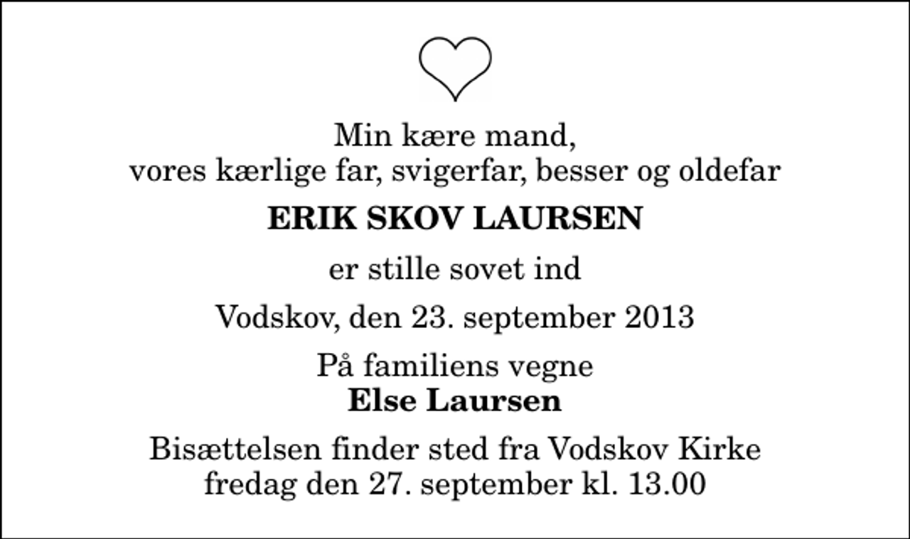 <p>Min kære mand, vores kærlige far, svigerfar, besser og oldefar<br />Erik Skov Laursen<br />er stille sovet ind<br />Vodskov, den 23. september 2013<br />På familiens vegne<br />Else Laursen<br />Bisættelsen finder sted fra Vodskov Kirke fredag den 27. september kl. 13.00</p>
