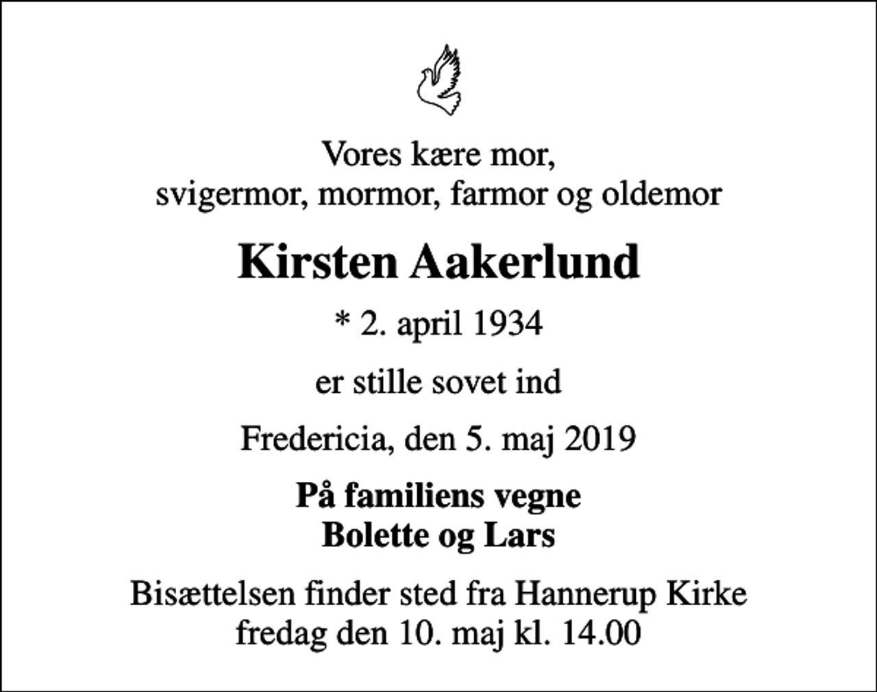 <p>Vores kære mor, svigermor, mormor, farmor og oldemor<br />Kirsten Aakerlund<br />* 2. april 1934<br />er stille sovet ind<br />Fredericia, den 5. maj 2019<br />På familiens vegne Bolette og Lars<br />Bisættelsen finder sted fra Hannerup Kirke fredag den 10. maj kl. 14.00</p>