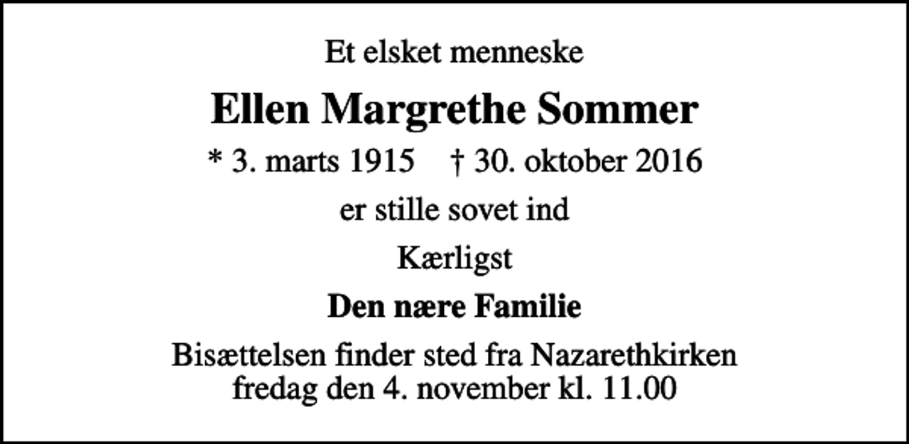 <p>Et elsket menneske<br />Ellen Margrethe Sommer<br />* 3. marts 1915 ✝ 30. oktober 2016<br />er stille sovet ind<br />Kærligst<br />Den nære Familie<br />Bisættelsen finder sted fra Nazarethkirken fredag den 4. november kl. 11.00</p>