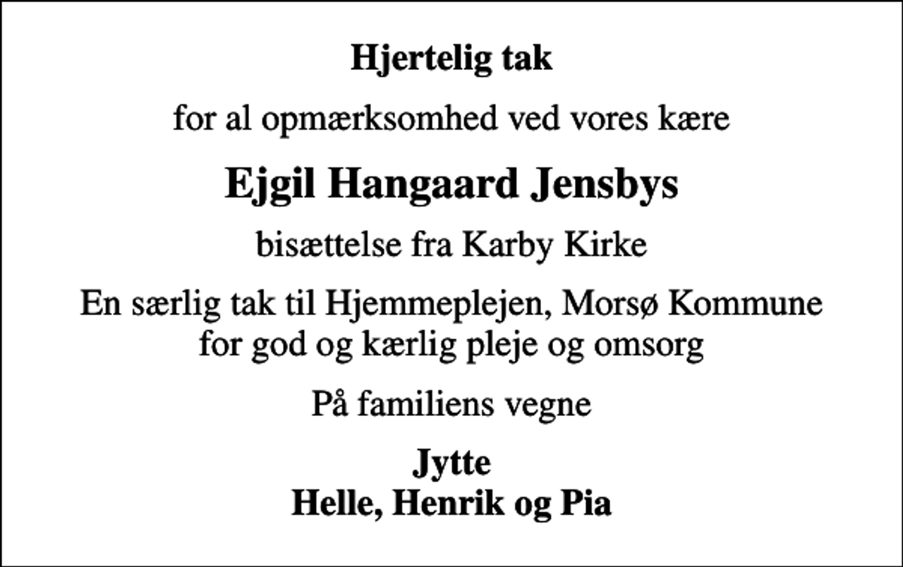 <p>Hjertelig tak<br />for al opmærksomhed ved vores kære<br />Ejgil Hangaard Jensbys<br />bisættelse fra Karby Kirke<br />En særlig tak til Hjemmeplejen, Morsø Kommune for god og kærlig pleje og omsorg<br />På familiens vegne<br />Jytte Helle, Henrik og Pia</p>
