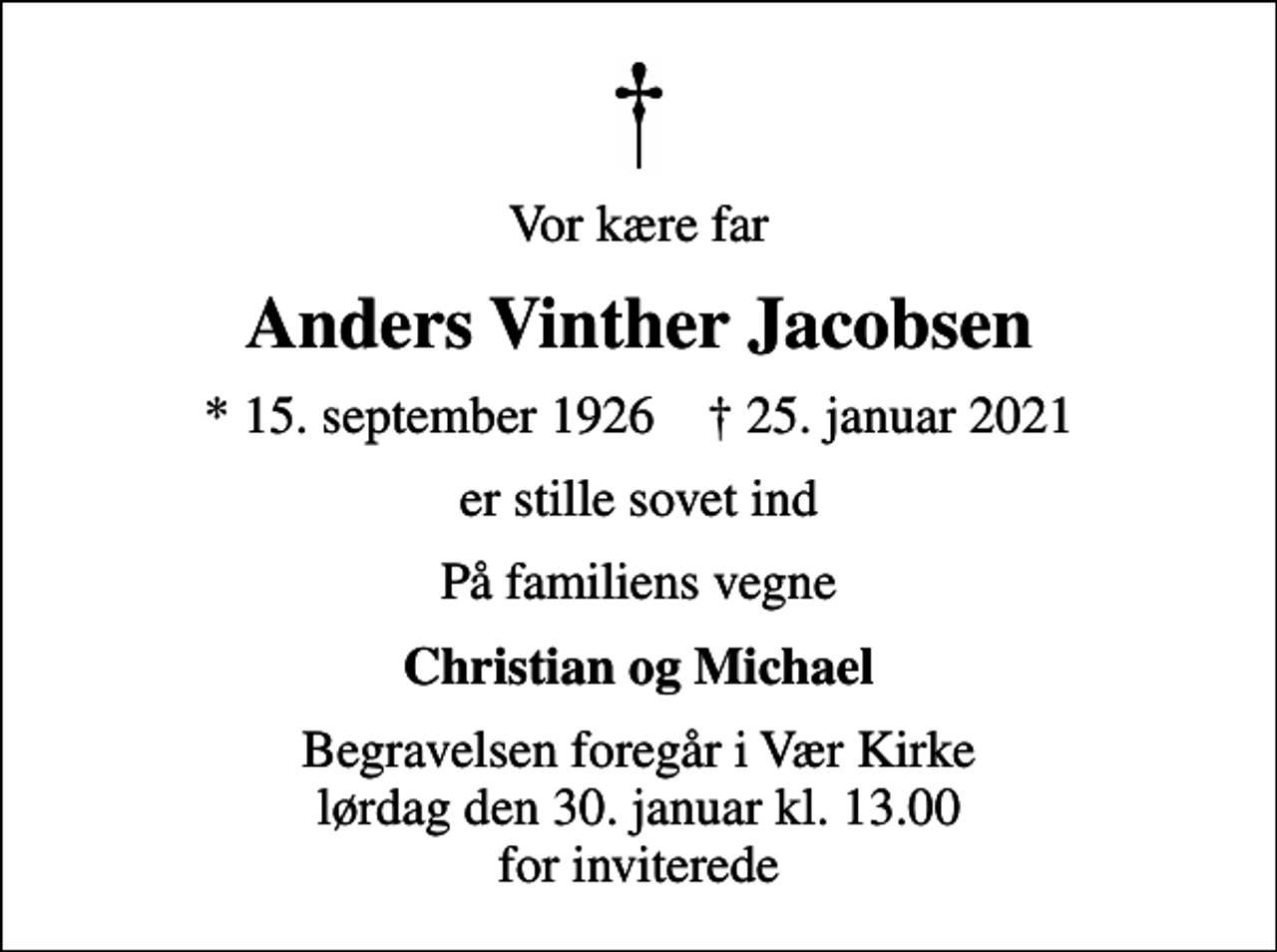 <p>Vor kære far<br />Anders Vinther Jacobsen<br />* 15. september 1926 ✝ 25. januar 2021<br />er stille sovet ind<br />På familiens vegne<br />Christian og Michael<br />Begravelsen foregår i Vær Kirke lørdag den 30. januar kl. 13.00 for inviterede</p>