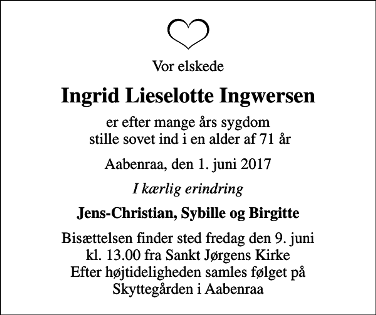 <p>Vor elskede<br />Ingrid Lieselotte Ingwersen<br />er efter mange års sygdom stille sovet ind i en alder af 71 år<br />Aabenraa, den 1. juni 2017<br />I kærlig erindring<br />Jens-Christian, Sybille og Birgitte<br />Bisættelsen finder sted fredag den 9. juni kl. 13.00 fra Sankt Jørgens Kirke Efter højtideligheden samles følget på Skyttegården i Aabenraa</p>