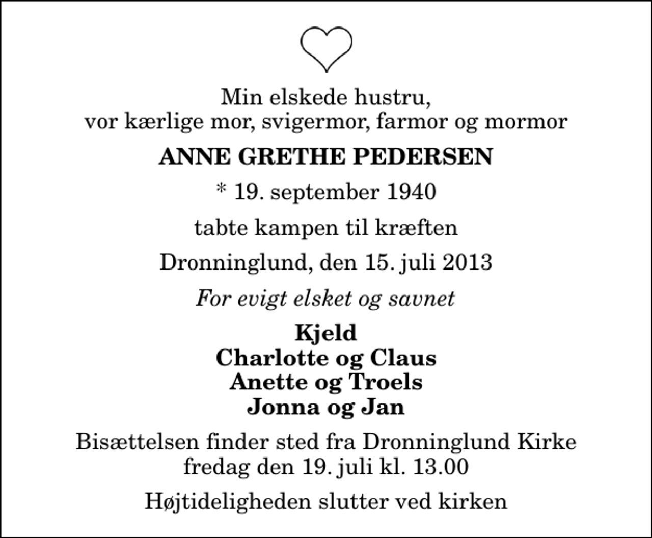 <p>Min elskede hustru, vor kærlige mor, svigermor, farmor og mormor<br />Anne Grethe Pedersen<br />* 19. september 1940<br />tabte kampen til kræften<br />Dronninglund, den 15. juli 2013<br />For evigt elsket og savnet<br />Kjeld Charlotte og Claus Anette og Troels Jonna og Jan<br />Bisættelsen finder sted fra Dronninglund Kirke fredag den 19. juli kl. 13.00 Højtideligheden slutter ved kirken</p>