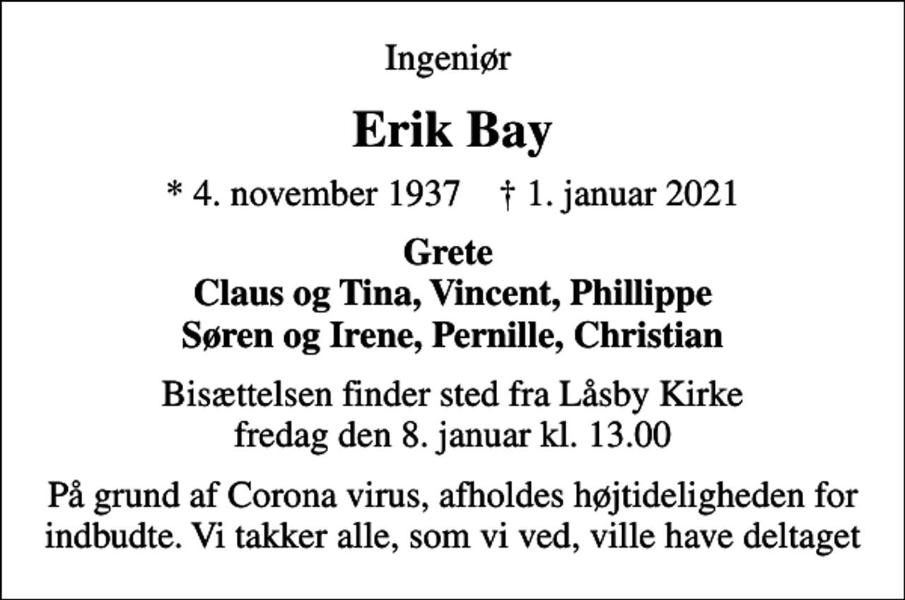 <p>Ingeniør<br />Erik Bay<br />* 4. november 1937 ✝ 1. januar 2021<br />Grete Claus og Tina, Vincent, Phillippe Søren og Irene, Pernille, Christian<br />Bisættelsen finder sted fra Låsby Kirke fredag den 8. januar kl. 13.00<br />På grund af Corona virus, afholdes højtideligheden for indbudte. Vi takker alle, som vi ved, ville have deltaget</p>
