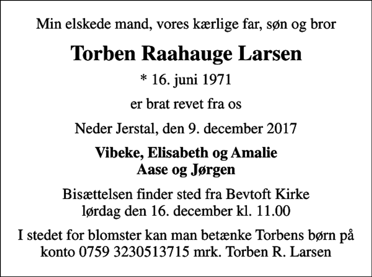 <p>Min elskede mand, vores kærlige far, søn og bror<br />Torben Raahauge Larsen<br />* 16. juni 1971<br />er brat revet fra os<br />Neder Jerstal, den 9. december 2017<br />Vibeke, Elisabeth og Amalie Aase og Jørgen<br />Bisættelsen finder sted fra Bevtoft Kirke lørdag den 16. december kl. 11.00<br />I stedet for blomster kan man betænke Torbens børn på konto 0759 3230513715 mrk. Torben R. Larsen</p>
