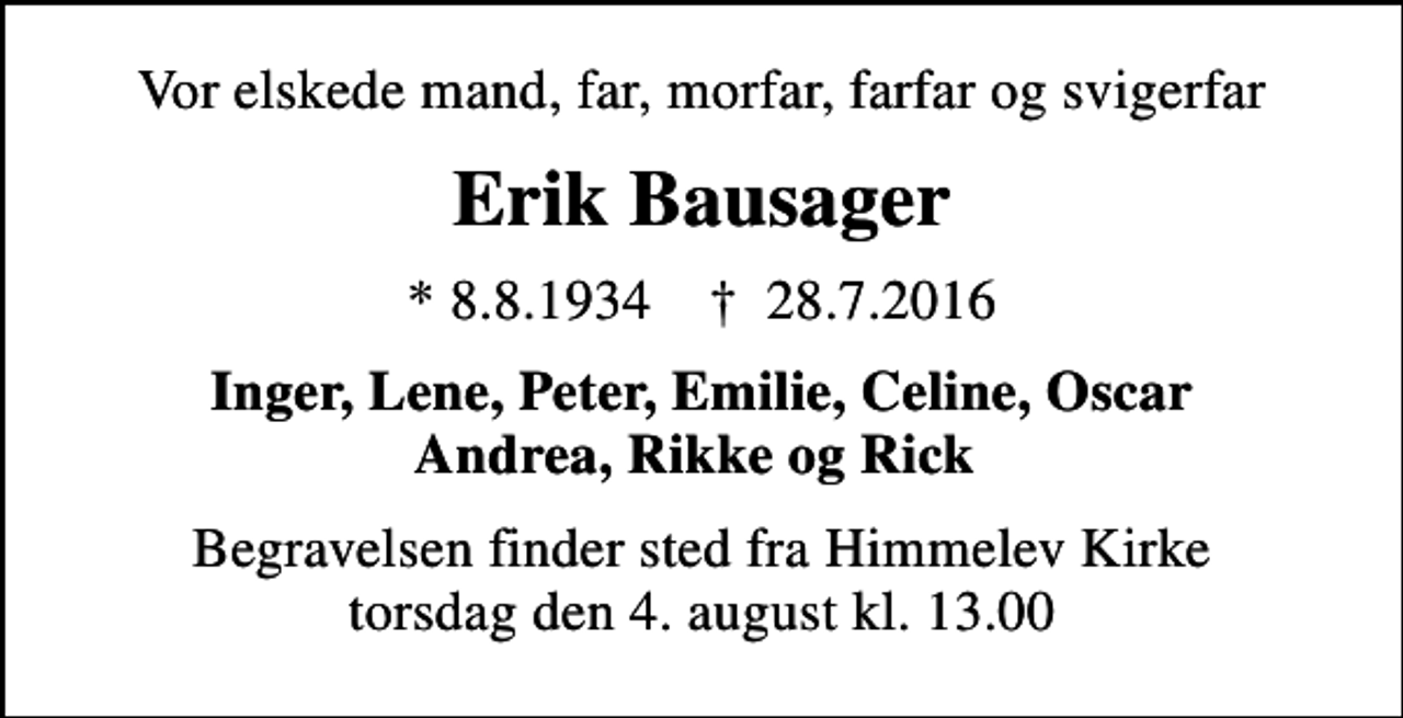 <p>Vor elskede mand, far, morfar, farfar og svigerfar<br />Erik Bausager<br />* 8.8.1934 ✝ 28.7.2016<br />Inger, Lene, Peter, Emilie, Celine, Oscar Andrea, Rikke og Rick<br />Begravelsen finder sted fra Himmelev Kirke torsdag den 4. august kl. 13.00</p>