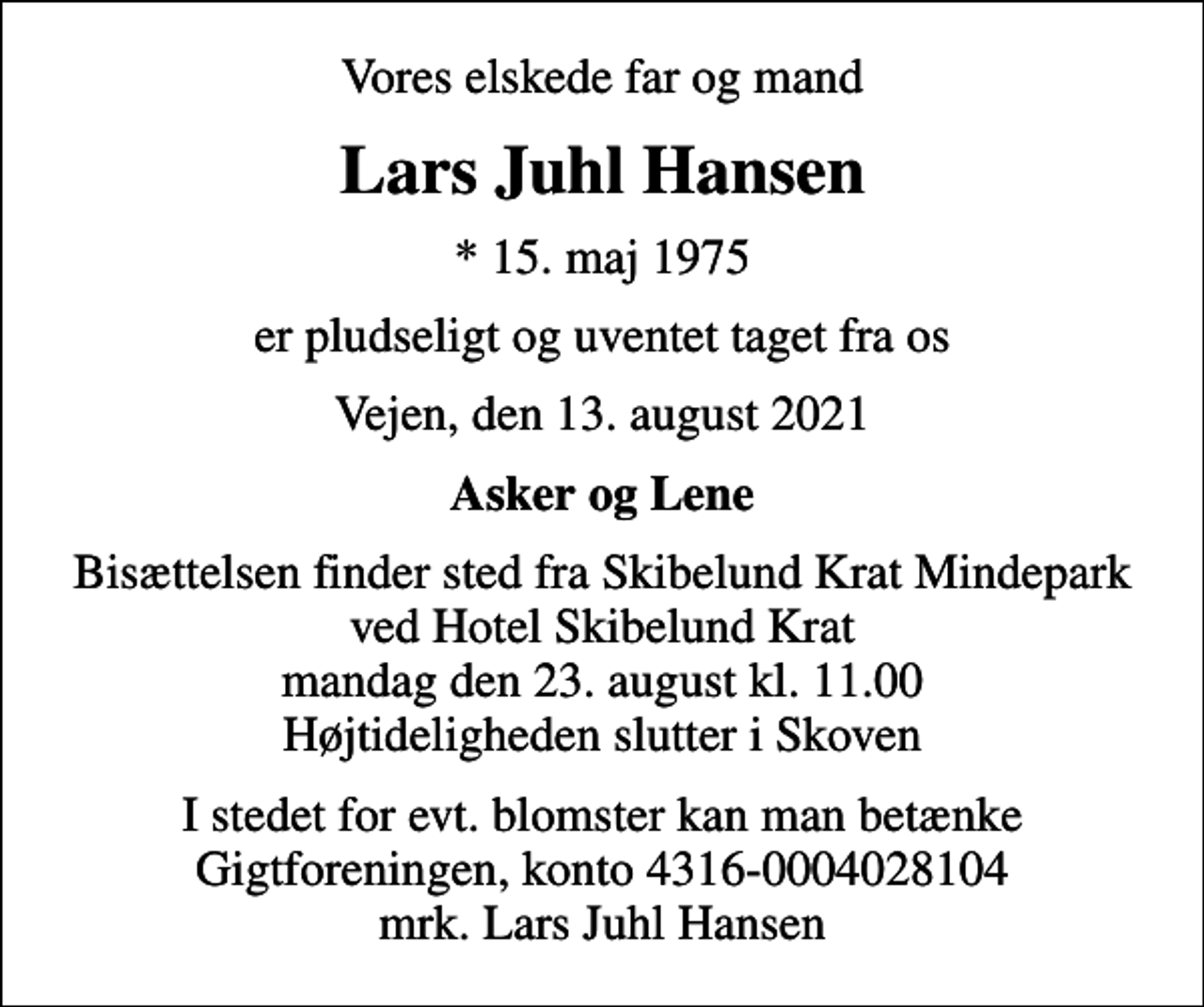 <p>Vores elskede far og mand<br />Lars Juhl Hansen<br />* 15. maj 1975<br />er pludseligt og uventet taget fra os<br />Vejen, den 13. august 2021<br />Asker og Lene<br />Bisættelsen finder sted fra Skibelund Krat Mindepark ved Hotel Skibelund Krat mandag den 23. august kl. 11.00 Højtideligheden slutter i Skoven<br />I stedet for evt. blomster kan man betænke<br />Gigtforeningen konto4316-0004028104mrk. Lars Juhl<br />Hansen</p>