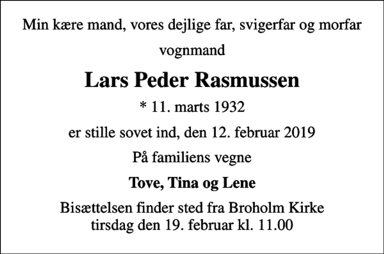 <p>Min kære mand, vores dejlige far, svigerfar og morfar<br />vognmand<br />Lars Peder Rasmussen<br />* 11. marts 1932<br />er stille sovet ind, den 12. februar 2019<br />På familiens vegne<br />Tove, Tina og Lene<br />Bisættelsen finder sted fra Broholm Kirke tirsdag den 19. februar kl. 11.00</p>