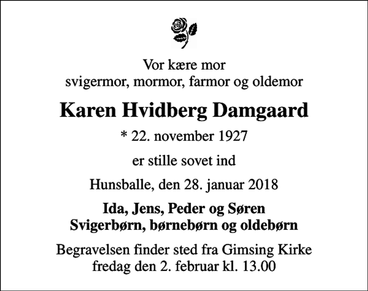 <p>Vor kære mor svigermor, mormor, farmor og oldemor<br />Karen Hvidberg Damgaard<br />* 22. november 1927<br />er stille sovet ind<br />Hunsballe, den 28. januar 2018<br />Ida, Jens, Peder og Søren Svigerbørn, børnebørn og oldebørn<br />Begravelsen finder sted fra Gimsing Kirke fredag den 2. februar kl. 13.00</p>