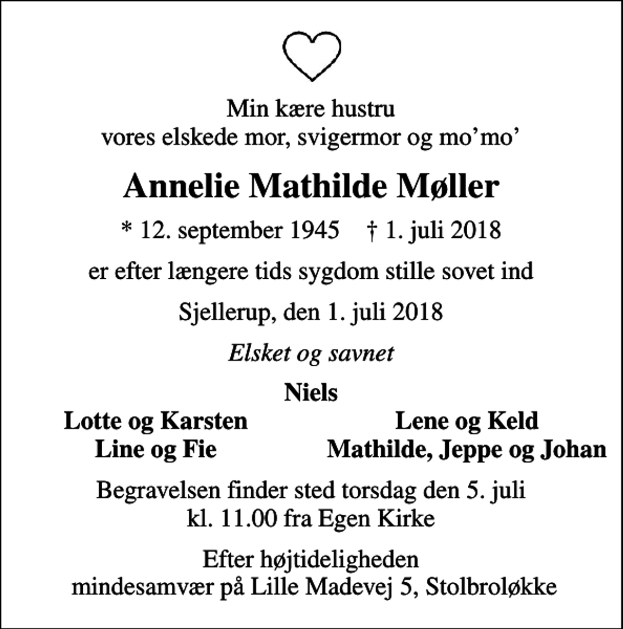<p>Min kære hustru vores elskede mor, svigermor og momo<br />Annelie Mathilde Møller<br />* 12. september 1945 ✝ 1. juli 2018<br />er efter længere tids sygdom stille sovet ind<br />Sjellerup, den 1. juli 2018<br />Elsket og savnet<br />Niels<br />Lotte og Karsten<br />Lene og Keld<br />Line og Fie<br />Mathilde, Jeppe og Johan<br />Begravelsen finder sted torsdag den 5. juli kl. 11.00 fra Egen Kirke<br />Efter højtideligheden mindesamvær på Lille Madevej 5, Stolbroløkke</p>