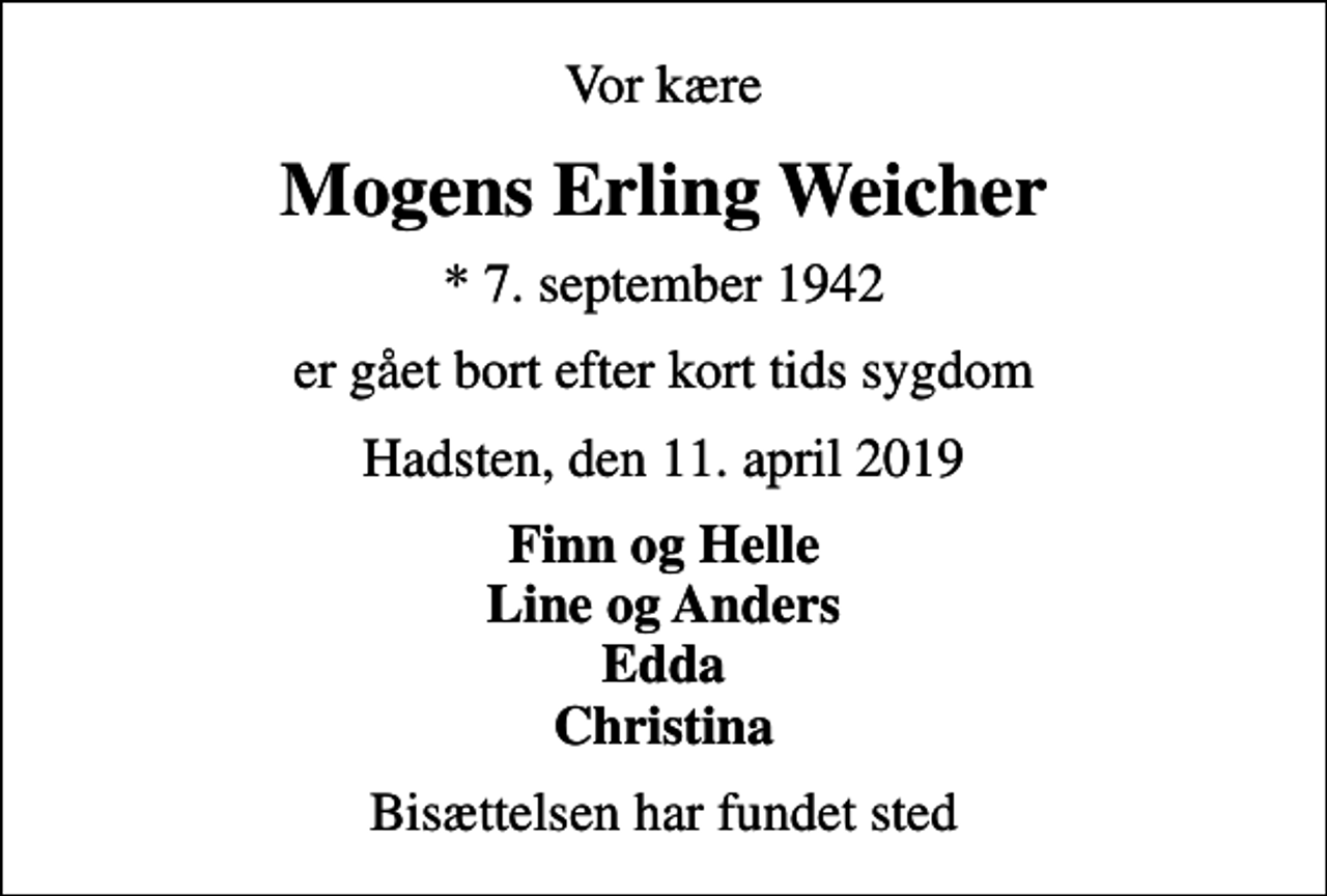 <p>Vor kære<br />Mogens Erling Weicher<br />* 7. september 1942<br />er gået bort efter kort tids sygdom<br />Hadsten, den 11. april 2019<br />Finn og Helle Line og Anders Edda Christina<br />Bisættelsen har fundet sted</p>
