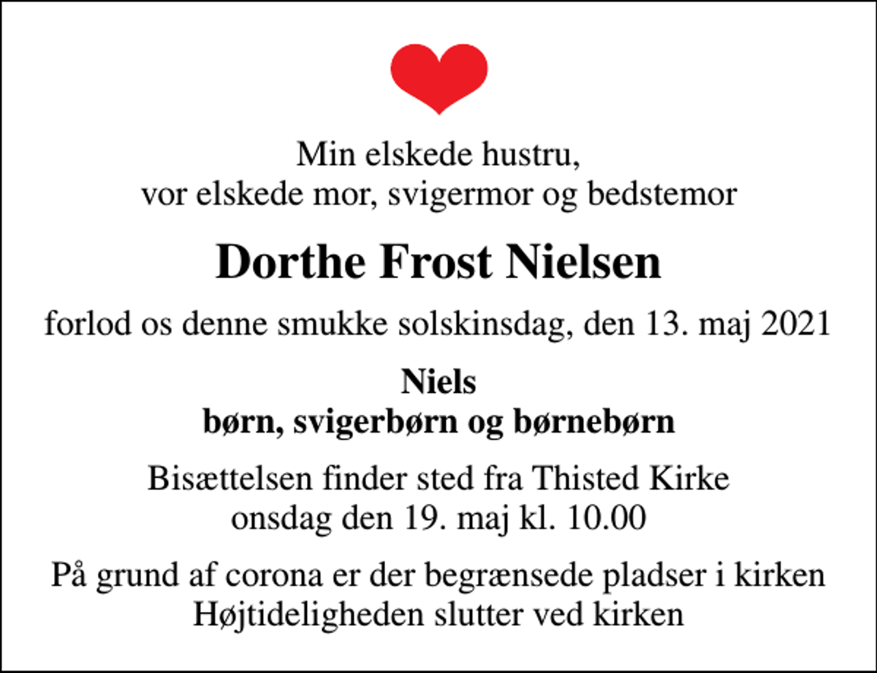 <p>Min elskede hustru, vor elskede mor, svigermor og bedstemor<br />Dorthe Frost Nielsen<br />forlod os denne smukke solskinsdag, den 13. maj 2021<br />Niels børn, svigerbørn og børnebørn<br />Bisættelsen finder sted fra Thisted Kirke onsdag den 19. maj kl. 10.00<br />På grund af corona er der begrænsede pladser i kirken Højtideligheden slutter ved kirken</p>