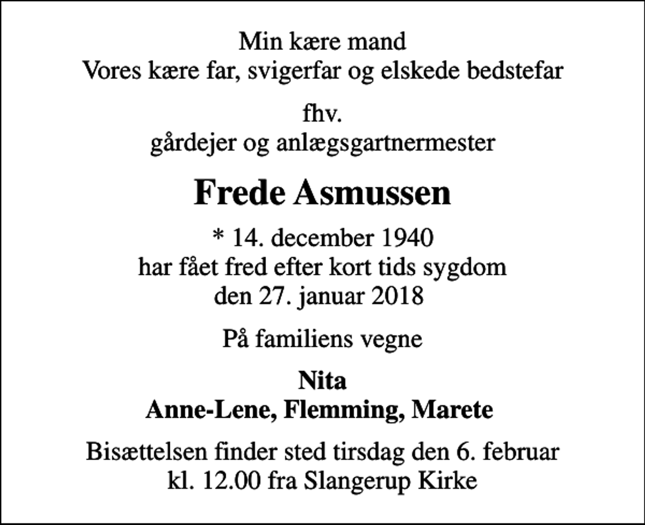 <p>Min kære mand Vores kære far, svigerfar og elskede bedstefar<br />fhv. gårdejer og anlægsgartnermester<br />Frede Asmussen<br />* 14. december 1940 har fået fred efter kort tids sygdom den 27. januar 2018<br />På familiens vegne<br />Nita Anne-Lene, Flemming, Marete<br />Bisættelsen finder sted tirsdag den 6. februar kl. 12.00 fra Slangerup Kirke</p>