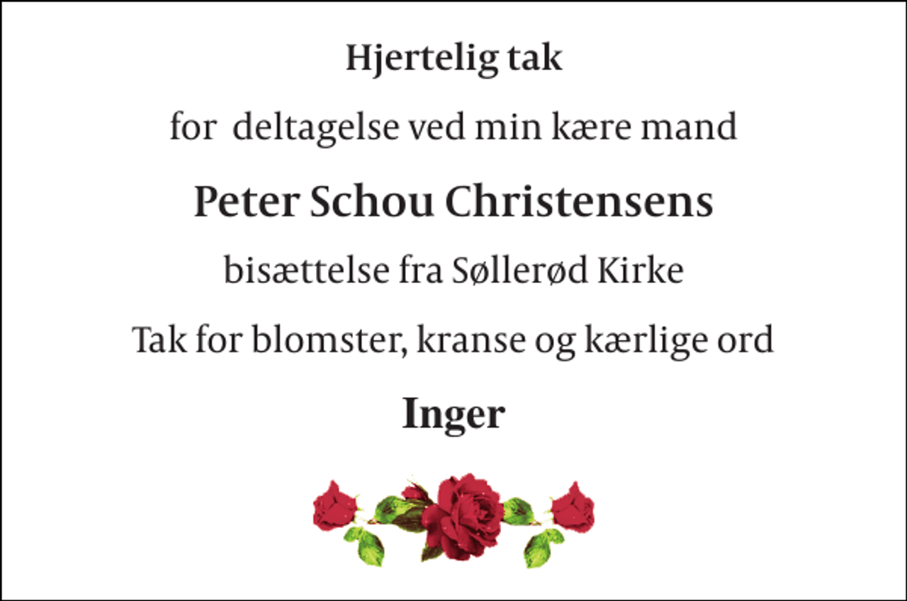 <p>Hjertelig tak<br />for deltagelse ved min kære mand<br />Peter Schou Christensens<br />bisættelse fra Søllerød Kirke<br />Tak for blomster, kranse og kærlige ord<br />Inger</p>