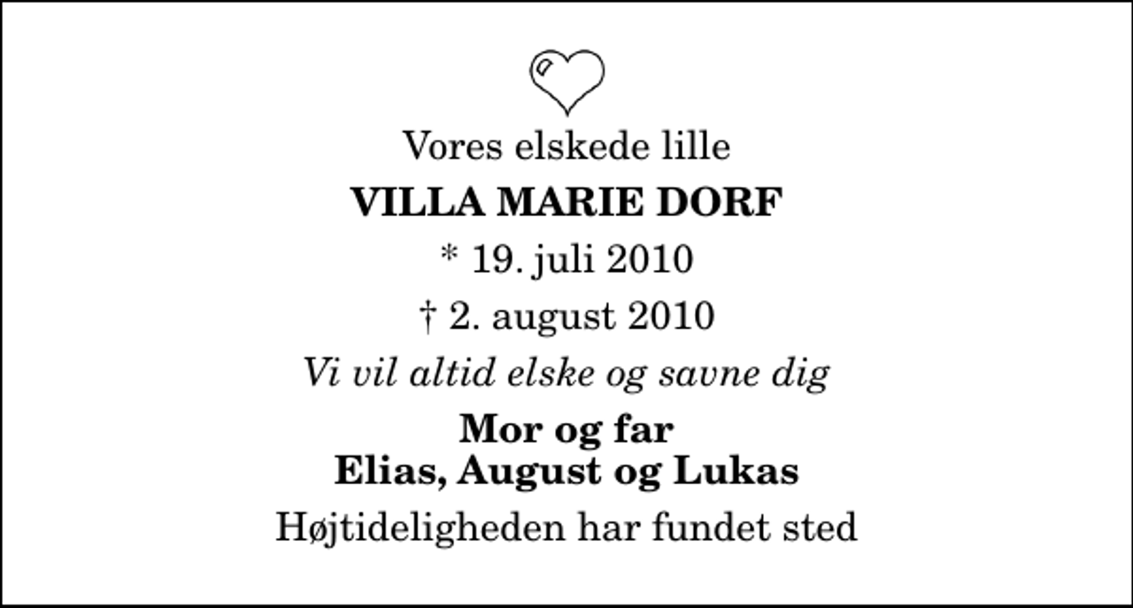 <p>Vores elskede lille<br />Villa Marie Dorf<br />* 19. juli 2010<br />✝ 2. august 2010<br />Vi vil altid elske og savne dig<br />Mor og far Elias, August og Lukas<br />Højtideligheden har fundet sted</p>