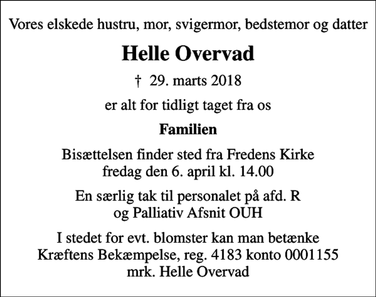 <p>Vores elskede hustru, mor, svigermor, bedstemor og datter<br />Helle Overvad<br />✝ 29. marts 2018<br />er alt for tidligt taget fra os<br />Familien<br />Bisættelsen finder sted fra Fredens Kirke fredag den 6. april kl. 14.00<br />En særlig tak til personalet på afd. R og Palliativ Afsnit OUH<br />I stedet for evt. blomster kan man betænke<br />Kræftens Bekæmpelse reg.4183konto0001155mrk. Helle<br />Overvad</p>