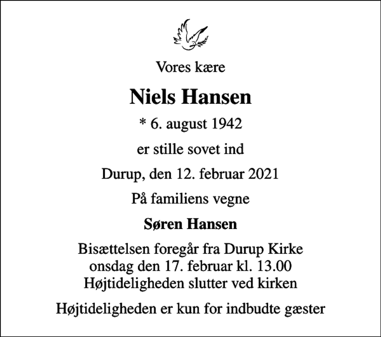 <p>Vores kære<br />Niels Hansen<br />* 6. august 1942<br />er stille sovet ind<br />Durup, den 12. februar 2021<br />På familiens vegne<br />Søren Hansen<br />Bisættelsen foregår fra Durup Kirke onsdag den 17. februar kl. 13.00 Højtideligheden slutter ved kirken<br />Højtideligheden er kun for indbudte gæster</p>