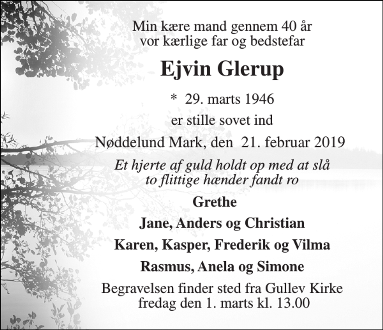 <p>Min kære mand gennem 40 år vor kærlige far og bedstefar<br />Ejvin Glerup<br />*​ 29. marts 1946<br />er stille sovet ind<br />Nøddelund Mark, den ​21. februar 2019​<br />Et hjerte af guld holdt op med at slå to flittige hænder fandt ro<br />Grethe<br />Jane, Anders og Christian<br />Karen, Kasper, Frederik og Vilma<br />Rasmus, Anela og Simone<br />Begravelsen finder sted fra Gullev Kirke fredag den 1. marts kl. 13.00</p>