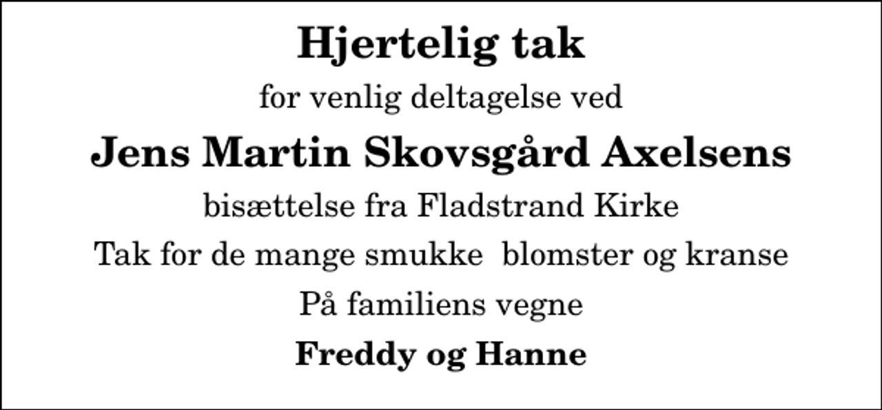 <p>Hjertelig tak<br />for venlig deltagelse ved<br />Jens Martin Skovsgård Axelsens<br />bisættelse fra Fladstrand Kirke<br />Tak for de mange smukke blomster og kranse<br />På familiens vegne<br />Freddy og Hanne</p>