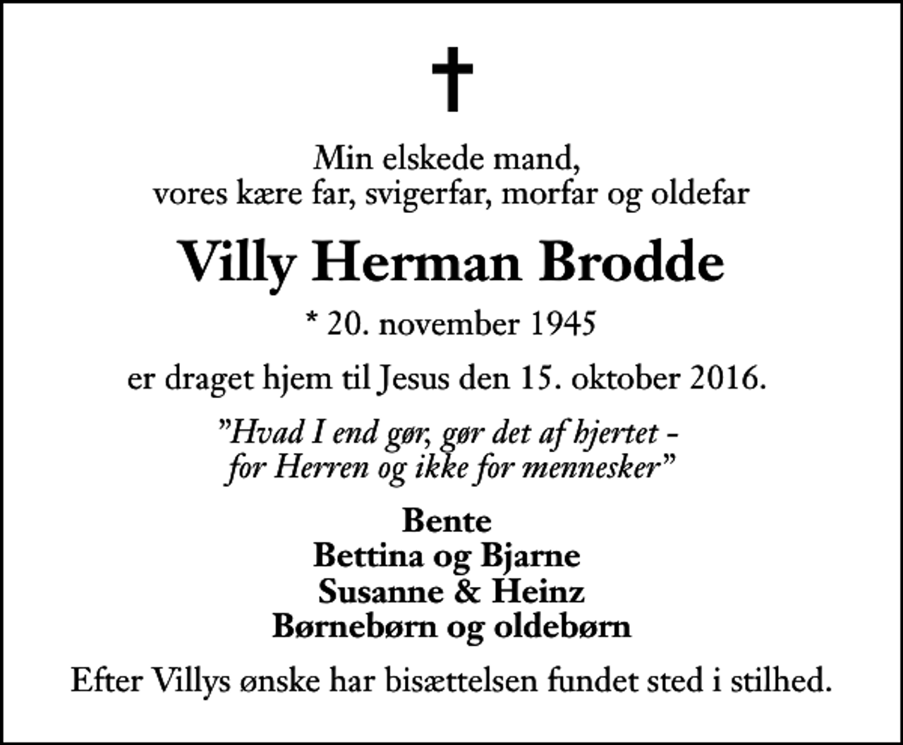 <p>Min elskede mand, vores kære far, svigerfar, morfar og oldefar<br />Villy Herman Brodde<br />* 20. november 1945<br />er draget hjem til Jesus den 15. oktober 2016.<br />Hvad I end gør, gør det af hjertet - for Herren og ikke for mennesker<br />Bente Bettina og Bjarne Susanne &amp; Heinz Børnebørn og oldebørn<br />Efter Villys ønske har bisættelsen fundet sted i stilhed.</p>