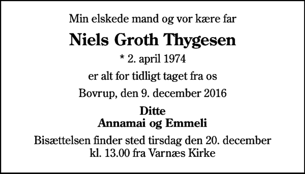 <p>Min elskede mand og vor kære far<br />Niels Groth Thygesen<br />* 2. april 1974<br />er alt for tidligt taget fra os<br />Bovrup, den 9. december 2016<br />Ditte Annamai og Emmeli<br />Bisættelsen finder sted tirsdag den 20. december kl. 13.00 fra Varnæs Kirke</p>