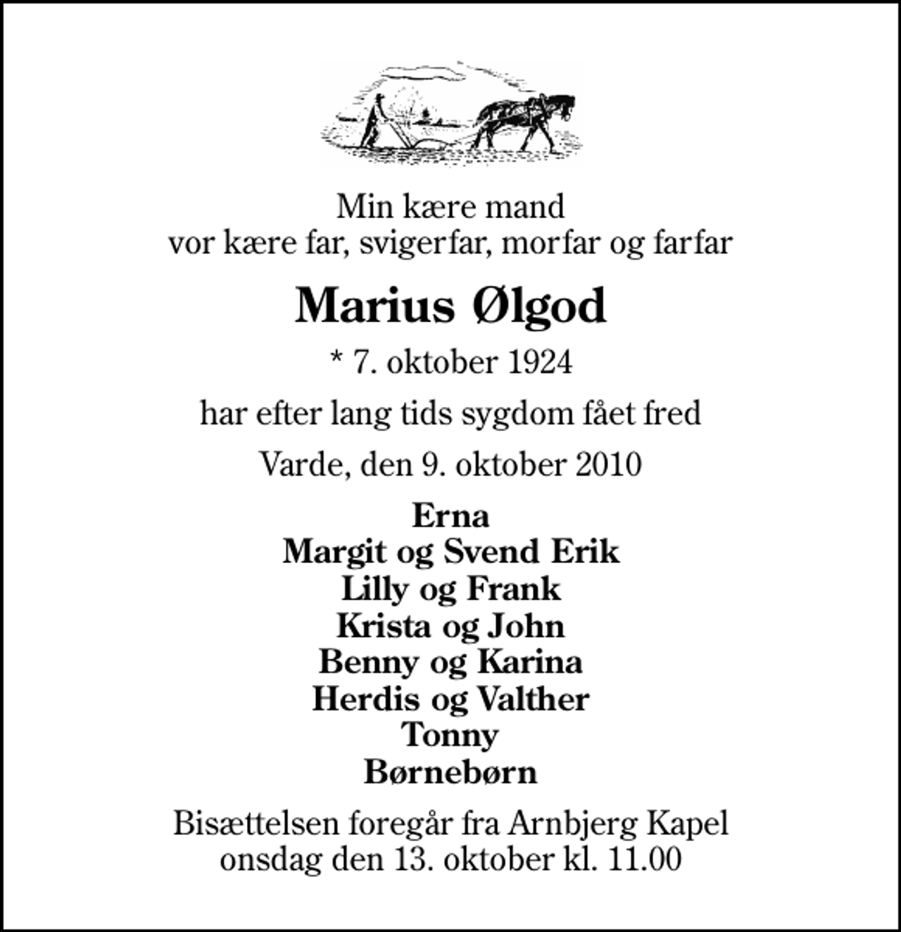 <p>Min kære mand vor kære far, svigerfar, morfar og farfar<br />Marius Ølgod<br />* 7. oktober 1924<br />har efter lang tids sygdom fået fred<br />Varde, den 9. oktober 2010<br />Erna Margit og Svend Erik Lilly og Frank Krista og John Benny og Karina Herdis og Valther Tonny Børnebørn<br />Bisættelsen foregår fra Arnbjerg Kapel onsdag den 13. oktober kl. 11.00</p>