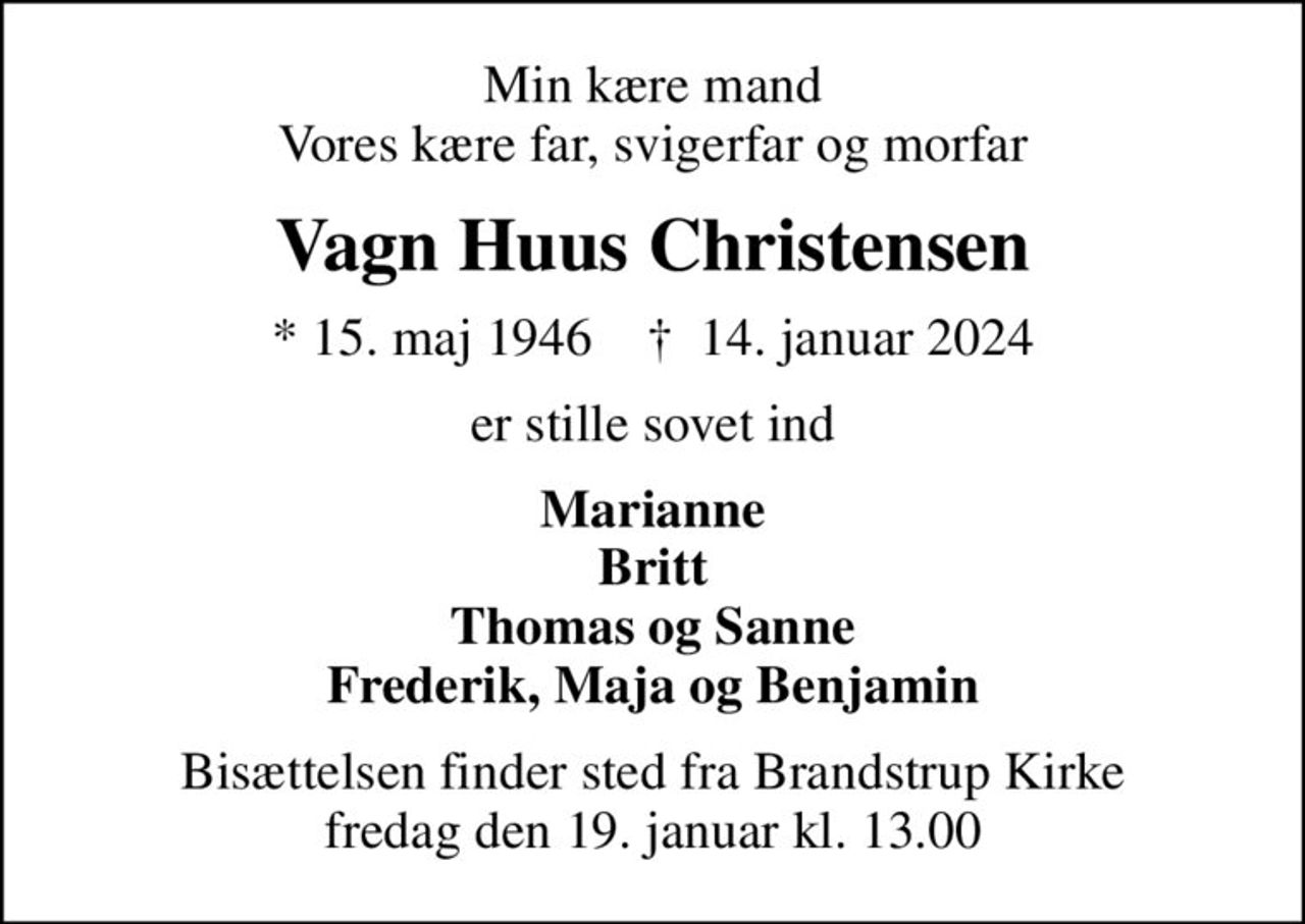 Min kære mand Vores kære far, svigerfar og morfar
Vagn Huus Christensen
* 15. maj 1946    ✝ 14. januar 2024
er stille sovet ind
Marianne Britt Thomas og Sanne Frederik, Maja og Benjamin
Bisættelsen finder sted fra Brandstrup Kirke  fredag den 19. januar kl. 13.00