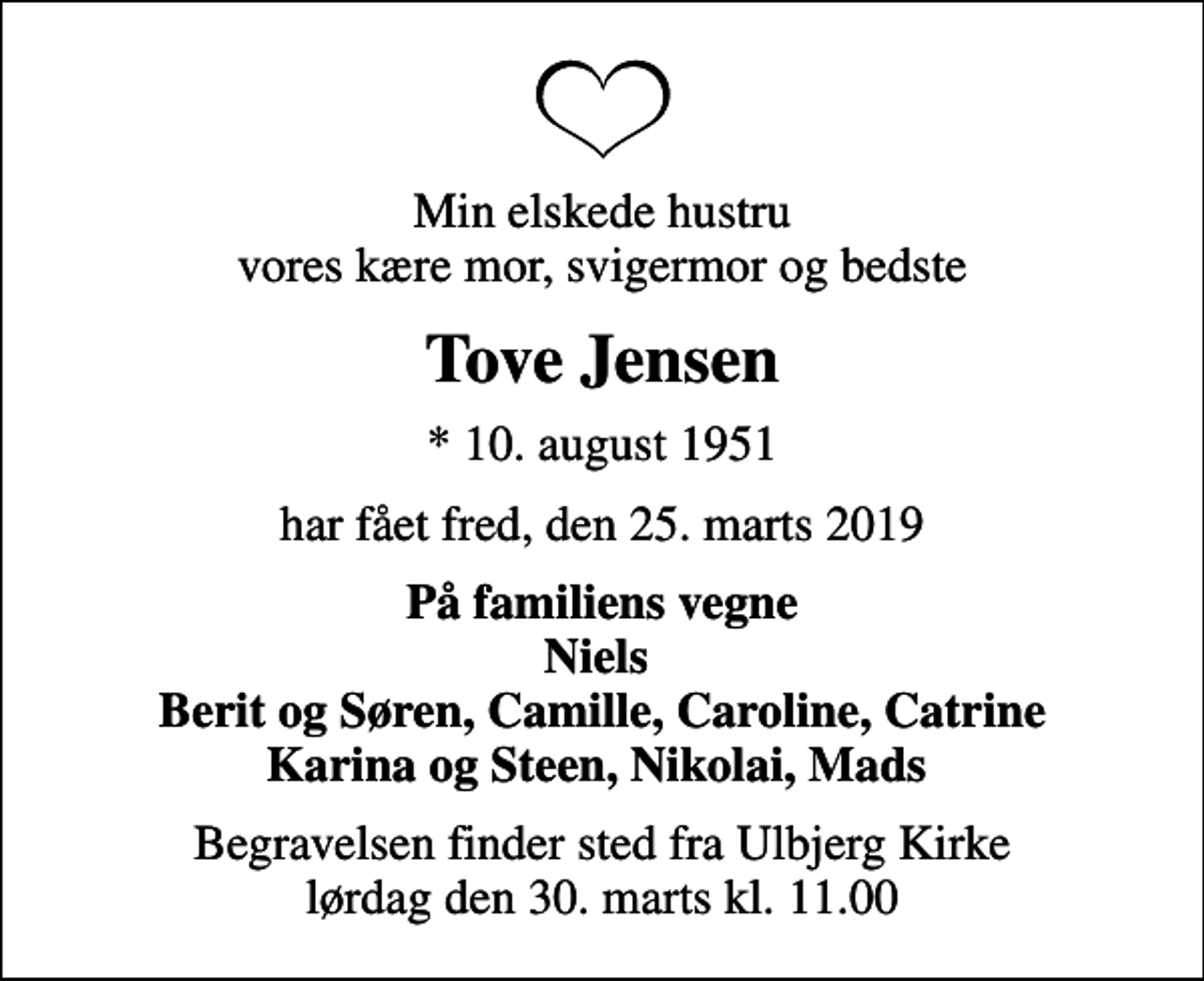 <p>Min elskede hustru vores kære mor, svigermor og bedste<br />Tove Jensen<br />* 10. august 1951<br />har fået fred, den 25. marts 2019<br />På familiens vegne Niels Berit og Søren, Camille, Caroline, Catrine Karina og Steen, Nikolai, Mads<br />Begravelsen finder sted fra Ulbjerg Kirke lørdag den 30. marts kl. 11.00</p>