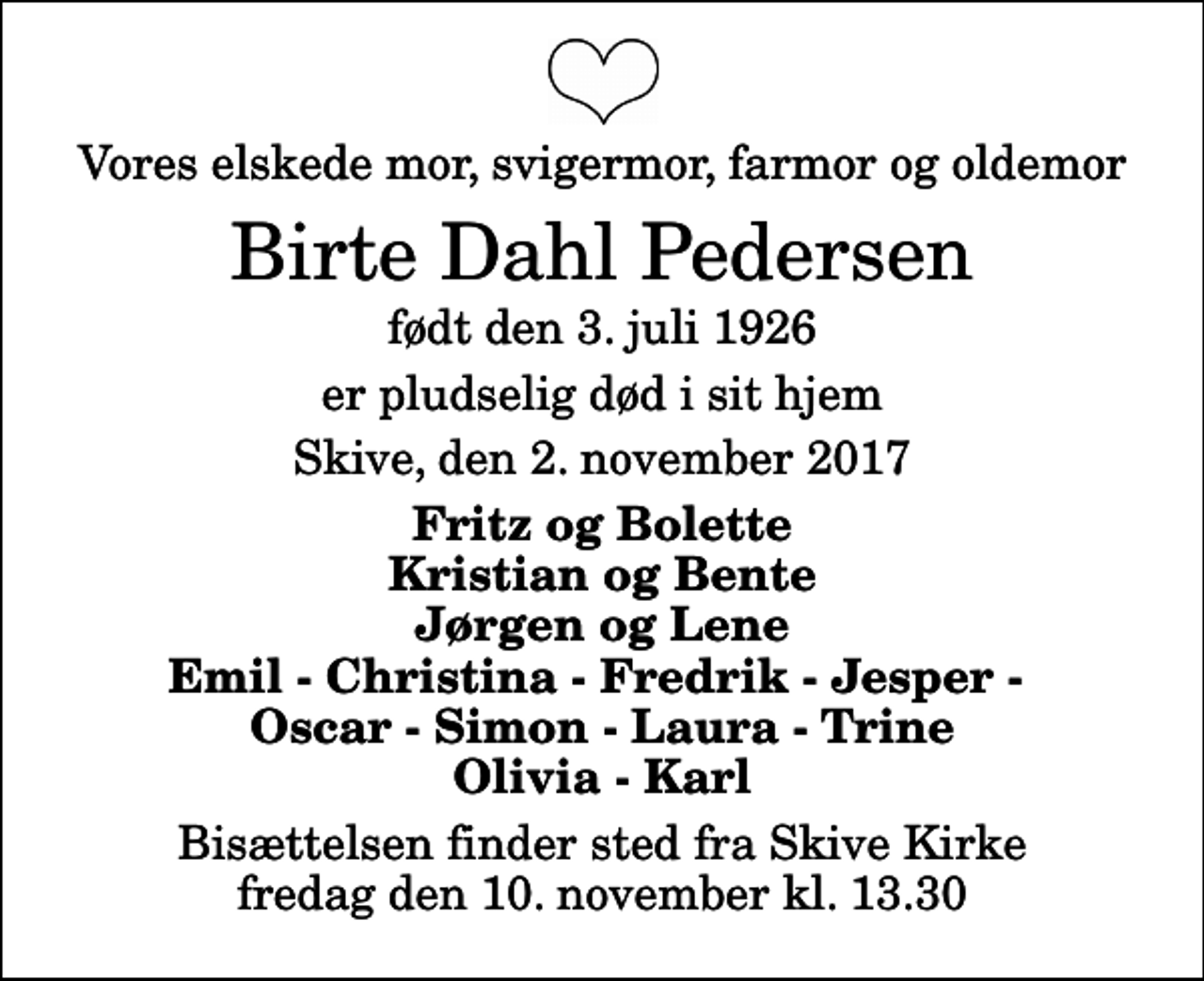 <p>Vores elskede mor, svigermor, farmor og oldemor<br />Birte Dahl Pedersen<br />født den 3. juli 1926<br />er pludselig død i sit hjem<br />Skive, den 2. november 2017<br />Fritz og Bolette Kristian og Bente Jørgen og Lene Emil - Christina - Fredrik - Jesper - Oscar - Simon - Laura - Trine Olivia - Karl<br />Bisættelsen finder sted fra Skive Kirke fredag den 10. november kl. 13.30</p>