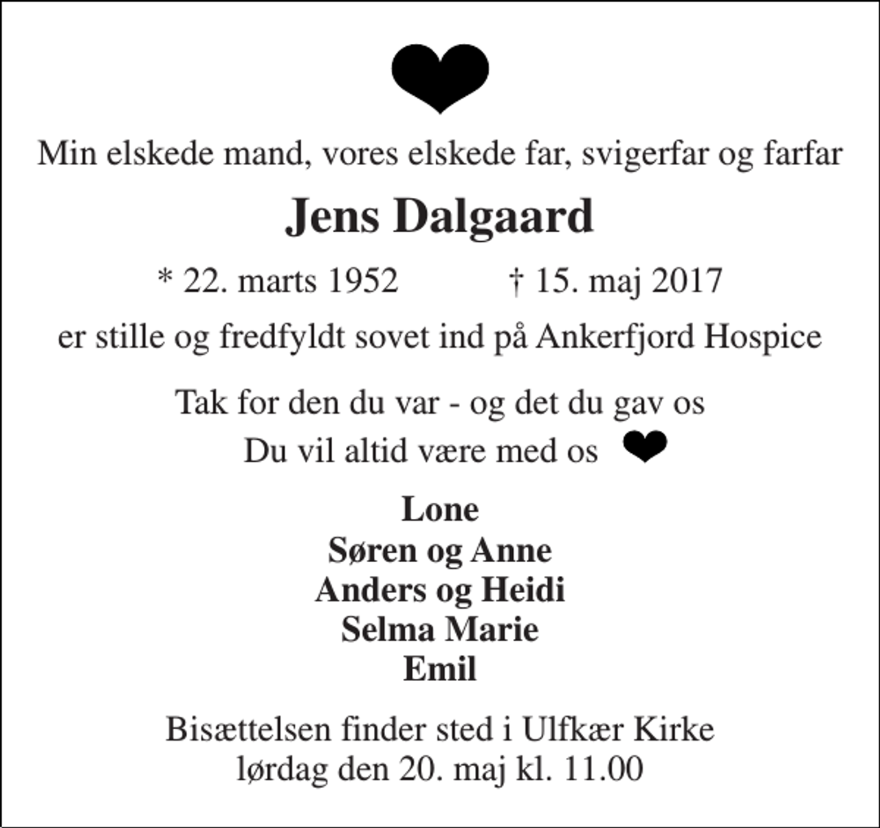 <p>Min elskede mand, vores elskede far, svigerfar og farfar<br />Jens Dalgaard<br />* 22. marts 1952 † 15. maj 2017<br />er stille og fredfyldt sovet ind på Ankerfjord Hospice<br />Tak for den du var - og det du gav os<br />Du vil altid være med os<br />Lone Søren og Anne Anders og Heidi Selma Marie Emil<br />Bisættelsen finder sted i Ulfkær Kirke lørdag den 20. maj kl. 11.00</p>